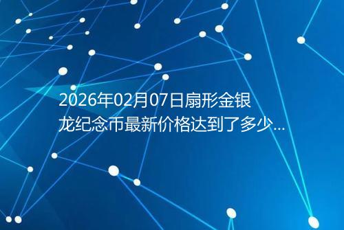 2026年02月07日扇形金银龙纪念币最新价格达到了多少元一个