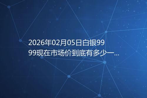 2026年02月05日白银9999现在市场价到底有多少一克