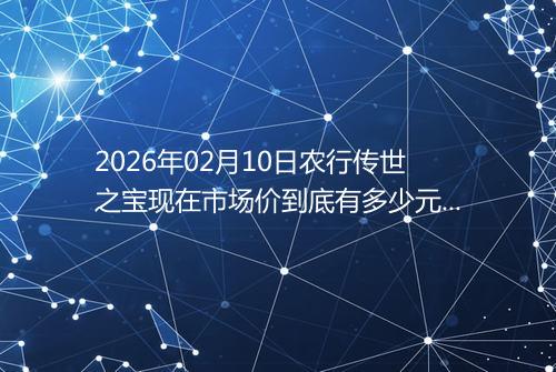 2026年02月10日农行传世之宝现在市场价到底有多少元一克