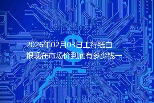 2026年02月03日工行纸白银现在市场价到底有多少钱一克