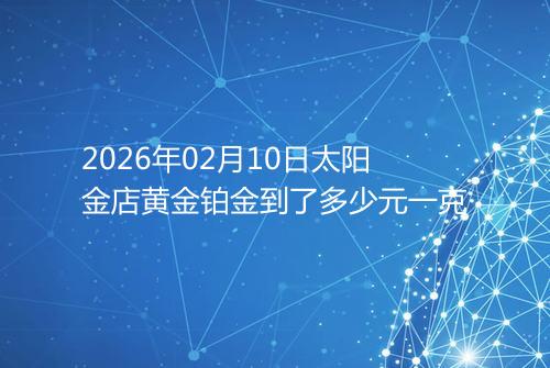 2026年02月10日太阳金店黄金铂金到了多少元一克
