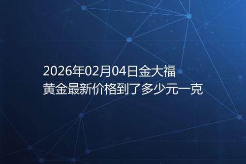 2026年02月04日金大福黄金最新价格到了多少元一克