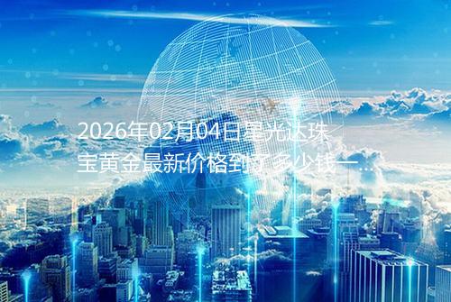2026年02月04日星光达珠宝黄金最新价格到了多少钱一克