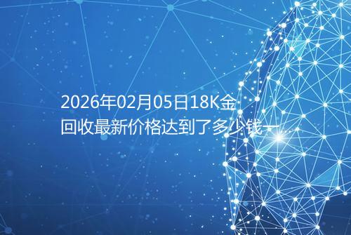 2026年02月05日18K金回收最新价格达到了多少钱一克
