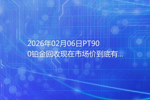2026年02月06日PT900铂金回收现在市场价到底有多少钱一克