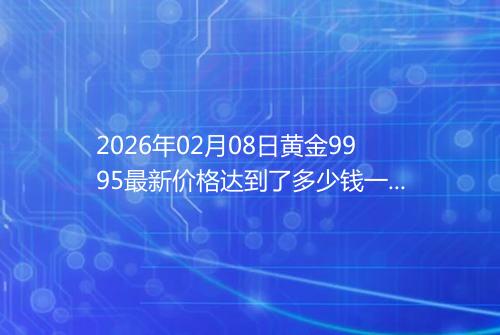 2026年02月08日黄金9995最新价格达到了多少钱一克