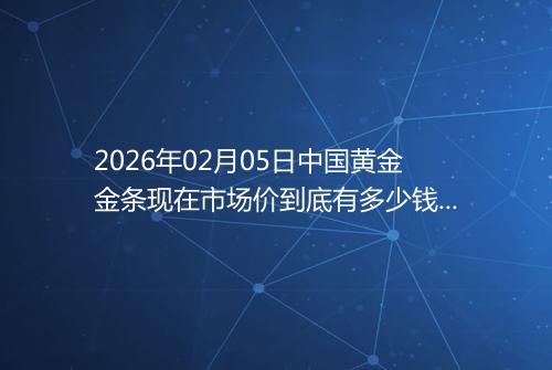 2026年02月05日中国黄金金条现在市场价到底有多少钱一克