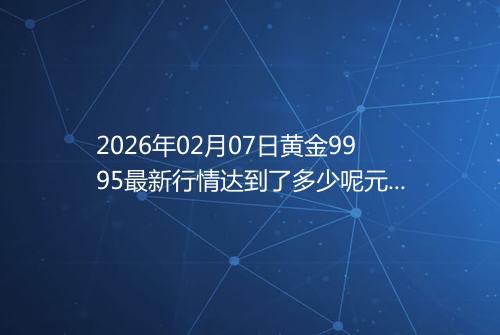2026年02月07日黄金9995最新行情达到了多少呢元一克