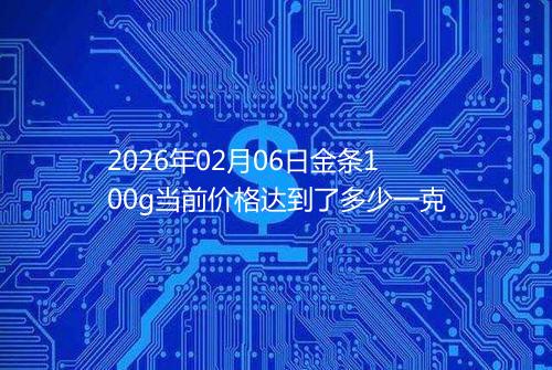 2026年02月06日金条100g当前价格达到了多少一克