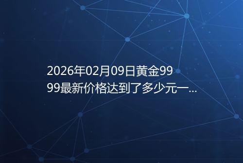 2026年02月09日黄金9999最新价格达到了多少元一克