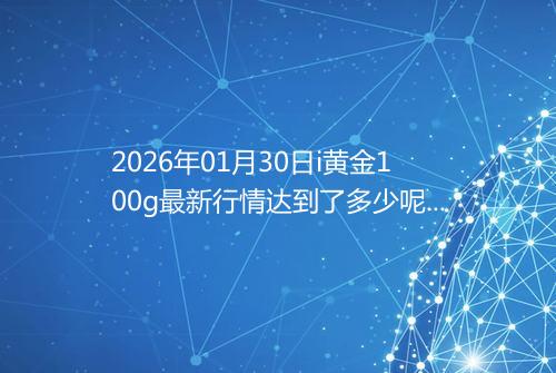 2026年01月30日i黄金100g最新行情达到了多少呢元一克