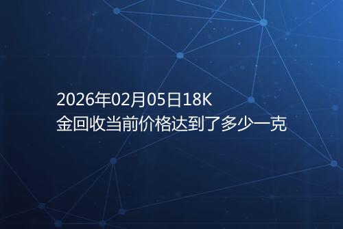 2026年02月05日18K金回收当前价格达到了多少一克