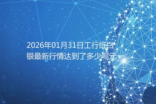 2026年01月31日工行纸白银最新行情达到了多少呢元一克