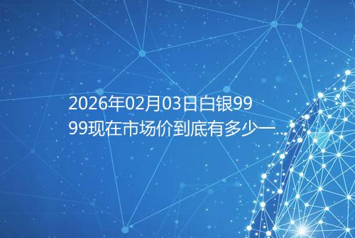 2026年02月03日白银9999现在市场价到底有多少一克