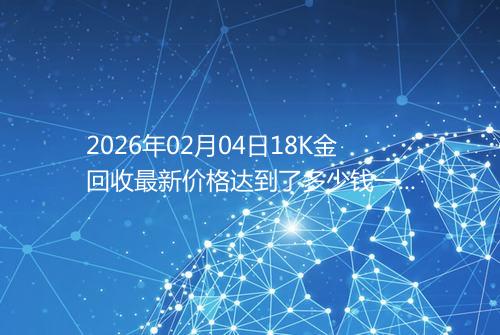 2026年02月04日18K金回收最新价格达到了多少钱一克