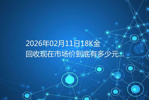 2026年02月11日18K金回收现在市场价到底有多少元一克