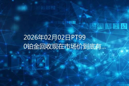 2026年02月02日PT990铂金回收现在市场价到底有多少钱一克