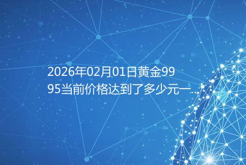 2026年02月01日黄金9995当前价格达到了多少元一克