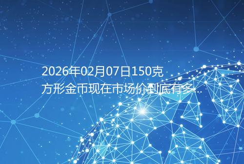 2026年02月07日150克方形金币现在市场价到底有多少元一个