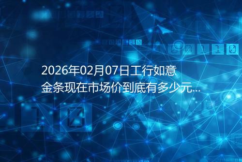 2026年02月07日工行如意金条现在市场价到底有多少元一克