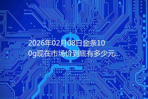 2026年02月08日金条100g现在市场价到底有多少元一克