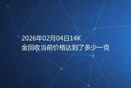 2026年02月04日14K金回收当前价格达到了多少一克
