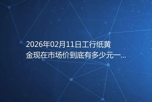2026年02月11日工行纸黄金现在市场价到底有多少元一克