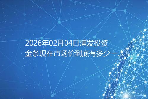 2026年02月04日浦发投资金条现在市场价到底有多少一克