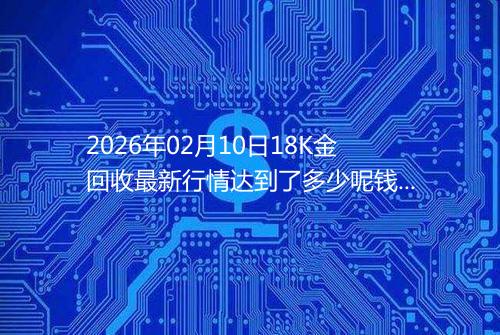 2026年02月10日18K金回收最新行情达到了多少呢钱一克