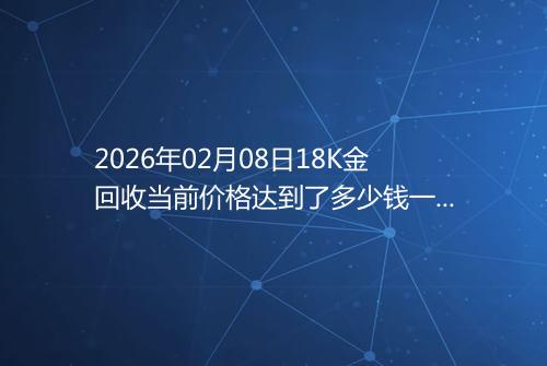 2026年02月08日18K金回收当前价格达到了多少钱一克