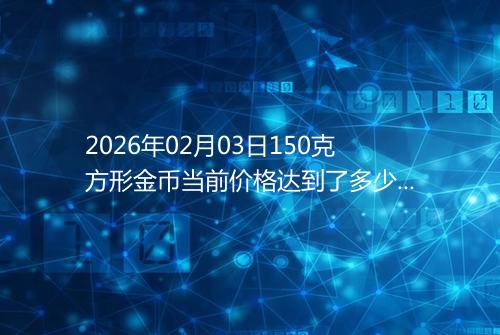 2026年02月03日150克方形金币当前价格达到了多少元一个