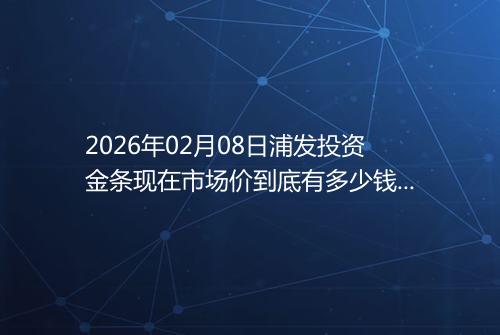 2026年02月08日浦发投资金条现在市场价到底有多少钱一克
