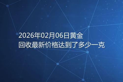 2026年02月06日黄金回收最新价格达到了多少一克