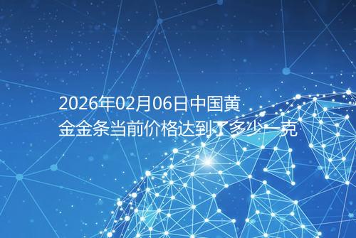 2026年02月06日中国黄金金条当前价格达到了多少一克