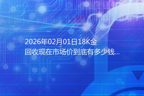 2026年02月01日18K金回收现在市场价到底有多少钱一克