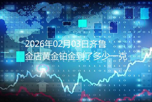 2026年02月03日齐鲁金店黄金铂金到了多少一克
