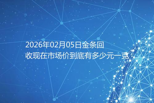 2026年02月05日金条回收现在市场价到底有多少元一克