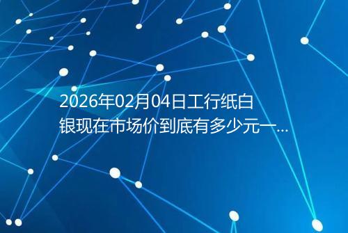 2026年02月04日工行纸白银现在市场价到底有多少元一克
