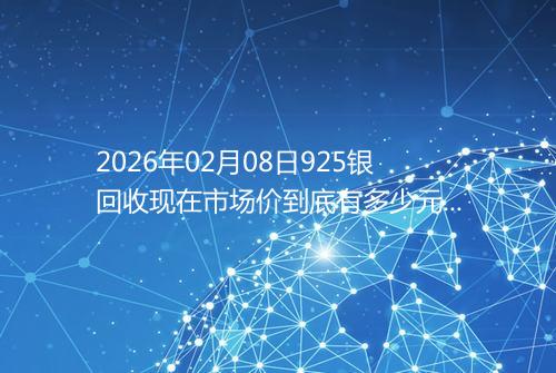 2026年02月08日925银回收现在市场价到底有多少元一克