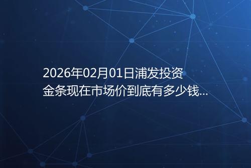 2026年02月01日浦发投资金条现在市场价到底有多少钱一克