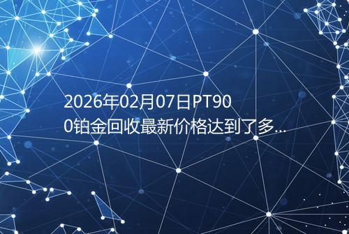 2026年02月07日PT900铂金回收最新价格达到了多少元一克