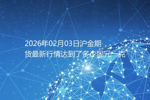 2026年02月03日沪金期货最新行情达到了多少呢元一克