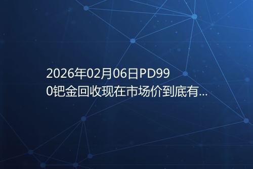 2026年02月06日PD990钯金回收现在市场价到底有多少元一克