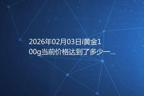 2026年02月03日i黄金100g当前价格达到了多少一克