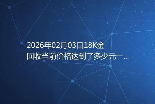 2026年02月03日18K金回收当前价格达到了多少元一克