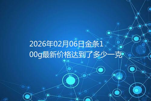 2026年02月06日金条100g最新价格达到了多少一克