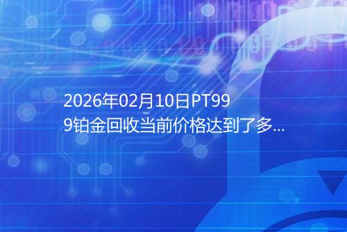 2026年02月10日PT999铂金回收当前价格达到了多少元一克