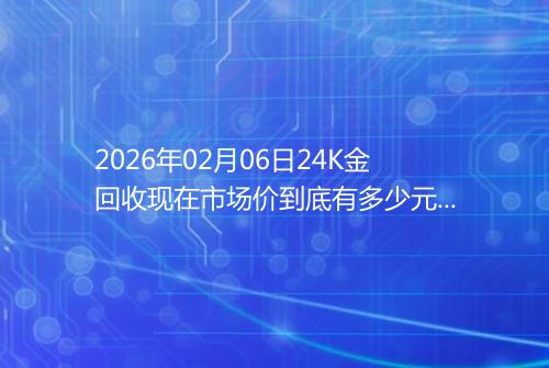 2026年02月06日24K金回收现在市场价到底有多少元一克