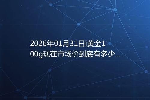 2026年01月31日i黄金100g现在市场价到底有多少元一克