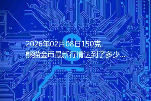 2026年02月08日150克熊猫金币最新行情达到了多少呢元一个